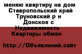 меняю квартиру на дом - Ставропольский край, Труновский р-н, Донское с. Недвижимость » Квартиры обмен   